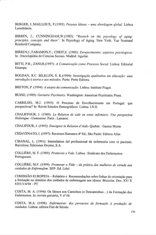 BERGER, L.MAILLOUX, P.(1995). Pessoas Idosas - uma abordagem global. Lisboa
Lusodidacta.
BIRREN, J.; CUNNINGHAM,W.(1985): "Reserch on the psycology of aging:
principles, concepts and theor". In Psycology of Aging. New York: Van Nostrand
Reinhold Company.
BIRREN,J.;TABAMON,Y.; CHEIT,E. (1985): Envejecimiento: aspectos psicológicos.
In : Enciclopédia de Ciências Sociais. Madrid: Aguilar.
BITTI, P.R.; ZANI,B.(1997): A Comunicação como Processo Social. Lisboa: Editorial
Estampa.
BOGDAN, R.C. BILKLEN, S. K.(1994): Investigação qualitativa em educação: uma
introdução à teoria e aos métodos. Porto. Porto Editora.
BRETON, P. (1994): A utopia da comunicação. Lisboa: Instituto Piaget.
BUSSE, (1989): Geriatric Psychiatry. Washington: American Psychiatric Press.
CARRILHO, MJ. (1993): O Processo de Envelhecimento em Portugal: que
perspectivas? In: Revist Estudos Demográficos. Lisboa. I.N.E.
CHALIFFOUR, J. (1989). La Relation de aide en soins infirmiers: Une perspective
Holistique -Uumaniste. Paris : Lamarre.
CHALIFOUR; J. (1993): Enseigner la Relation d'Aide- Quebec : Gaeten Morin
CHIAVENATO, I. (1997): Recursos Humanos 4a
Ed., São Paulo: Editora Atlas
CIBANAL, L. (1991): Interrelation del professional de enfermeria com el paciente.
Barcelona: Ediciones Doyme, S.A.
COLLIÈRE, M. F. (1989): Promover a Vida. Lisboa : Sindicato dos Enfermeiros
Portugueses.
COLLIÈRE; M.F. (1999): Promover a Vida - da prática das mulheres de virtude aos
cuidados de Enfermafem. SEP- Ed. Lidei
COMISSÃO EUROPEIA - Relatório e Recomendações sobre linhas de orientação para
a formação no domínio dos cuidados de enfermagem aos idosos. Bruxelas. Doe. XV/ E
8301/1/4/94-PT
COSTA, M. A. (1994): Os Idosos nos Caminhos (e Descaminhos...) da Formação dos
Enfermeiros. In: revista geriatria, V n° 66
COSTA, MA. (1998): Enfermeiras: dos percursos de formação à produção de
cuidados. Lisboa: editora Fim de Século.
 
