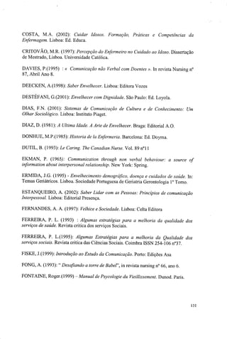 COSTA, M.A. (2002): Cuidar Idosos. Formação, Práticas e Competências da
Enfermagem. Lisboa: Ed. Educa.
CRITOVÃO, M.R. (1997): Percepção do Enfermeiro no Cuidado ao Idoso. Dissertação
de Mestrado, Lisboa. Universidade Católica.
DAVIES, P.(1995) : « Comunicação não Verbal com Doentes ». In revista Nursing n°
87, Abril Ano 8.
DEECKEN, A.(1998): Saber Envelhecer. Lisboa: Editora Vozes
DESTÉFANI, G.(2001): Envelhecer com Dignidade. São Paulo: Ed. Loyola.
DIAS, F.N. (2001): Sistemas de Comunicação de Cultura e de Conhecimento: Um
Olhar Sociológico. Lisboa: Instituto Piaget.
DIAZ, D. (1981): A Ultima Idade. A Arte de Envelhecer. Braga: Editorial A.O.
DONHUE, M.P.(1985): Historia de la Enfermeria. Barcelona: Ed. Doyma.
DUTIL, B. (1993): Le Caring. The Canadian Nurse. Vol. 89 n°l 1
EKMAN, P. (1965/- Communication through non verbal behaviour: a source of
information about interpersonal relationship. New York: Spring.
ERMIDA, J.G. (1995) - Envelhecimento demográfico, doença e cuidados de saúde. In:
Temas Geriátricos. Lisboa. Sociedade Portuguesa de Geriatria Gerontologia Io
Tomo.
ESTANQUEIRO, A. (2002): Saber Lidar com as Pessoas: Princípios de comunicação
Interpessoal. Lisboa: Editorial Presença.
FERNANDES, A. A. (1997): Velhice e Sociedade. Lisboa: Celta Editora
FERREIRA, P. L. (1993) : Algumas estratégias para a melhoria da qualidade dos
serviços de saúde. Revista critica dos serviços Sociais.
FERREIRA, P. L.(1995): Algumas Estratégias para a melhoria da Qualidade dos
serviços sociais. Revista critica das Ciências Sociais. Coimbra ISSN 254-106 n°37.
FISKE, J.(1999): Introdução ao Estudo da Comunicação. Porto: Edições Asa
FONG, A. (1993): " Desafiando a torre de Babe!', in revista nursing n° 66, ano 6.
FONTAINE, Roger.(1999) - Manual de Psycologie du Vieillissement. Dunod. Paris.
131
 