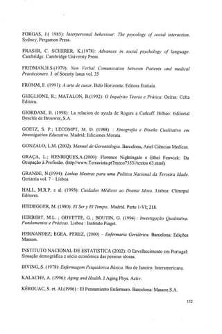 FORGAS, J.( 1985): Interpersonal behaviour: The psycology of social interaction.
Sydney, Pergamon Press.
FRASER, C. SCHERER, K.(1978): Advances in social psychology of language.
Cambridge. Cambridge Universty Press.
FRIDMAN,H.S.(1979): Non Verbal Comunication between Patients and medical
Practicioners. J. of Society Issus vol. 35
FROMM, E. (1991): A arte de curar. Belo Horizonte: Editora Etatiaia.
GHIGLIONE, R; MATALON, B.(1992): O Inquérito Teoria e Prática. Oeiras: Celta
Editora.
GIORDANI, B. (1998): La relacion de ayuda de Rogers a Carkuff. Bilbao: Editorial
Desclée de Brouwer, S.A.
GOETZ, S. P.; LECOMPT, M. D. (1988) : Etnografia e Diseno Cualitativo em
Investigacion Educativa. Madrid: Ediciones Morata
GONZALO; L.M. (2002). Manual de Gerontologia. Barcelona, Ariel Ciências Medicas.
GRAÇA, L.; HENRIQUES,A.(2000): Florence Nightingale e Ethel Fenwick: Da
Ocupação à Profissão. (http//www.Terravista.pt7meco7553//textos 63.ntml)
GRANDE, N.(1994): Linhas Mestras para uma Politica Nacional da Terceira Idade.
Geriatria vol. 7 - Lisboa
HALL, M.R.P. e ai. (1993): Cuidados Médicos ao Doente Idoso. Lisboa: Climepsi
Editores.
HEIDEGGER, M. (1980): El Ser y El Tempo. Madrid. Parte 1-VI; 218.
HERBERT, M.L. ; GOYETTE, G. ; BOUTIN, G. (1994) : Investigação Qualitativa.
Fundamentos e Práticas. Lisboa : Instituto Piaget.
HERNANDEZ; EGEA, PEREZ, (2000) - Enfermaria Geriátrica. Barcelona: Edições
Masson.
INSTITUTO NACIONAL DE ESTATÍSTICA (2002): O Envelhecimento em Portugal:
Situação demográfica e sócio económica das pessoas idosas.
IRVING, S. (1978): Enfermagem Psiquiátrica Básica. Rio de Janeiro: Interamericana.
KALACHE, A. (1996): Aging and Health. J.Aging Phys. Activ.
KEROUAC, S. et. Al.(1996) : El Pensamiento Enfermera. Barcelona: Masson S.A.
132
 