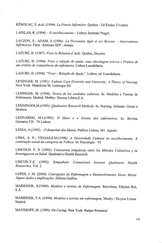 KEROUAC, S. et.al. (1994): La Pensée Infirmière. Quebec : Ed Etudes Vivantes
LADILAS, R. (1994) - O envelhecimento : Lisboa: Instituto Piaget.
LAUZON, S.; ADAM, E (1996): La Personnne Agée et ses Besoins - Interventions
Infirmières. Paris : Editions SEP ; Arslan.
LAZURE, H. (1987): Vivre la Relation d^Aide. Quebec, Decarie.
LAZURE, H. (1994): Viver a relação de ajuda: uma abordagem teórica e Prática de
um critério de competência de enfermeira. Lisboa Lusodidacta.
LAZURE; H. (1994): "Viver- Relação de Ajuda'', Lisboa, ed. Lusodidacta.
LENINGER, M. (199L>: Culture Care Diversity and University: A Theory of Nursing.
New York: Madeleine M. Leininger Ed.
LENINGER, M. (1994): Teoria de los cuidados culturais. In: Modelos e Teorias de
Enfermeria. Madrid: Mobby- Doyma Libros,S.A.
LENNINGER,M.(1985): Qualitative Research Methods. In: Nursing. Orlando: Grune e
Stratton.
LEONARDO, M.I.(1995): O Idoso e o Ensino dos enfermeiros. In: Revista
Geriatria.VII - 74 Lisboa:
LESSA, A.(1993) - O despertar dos Idosos. Publico Lisboa, 181. Agosto.
LIMA, A. P.; VIEGAS,S.M.(1998): A Diversidade Cultural do envelhecimento. A
construção social da categoria de Velhice. In: Psicologia - VI
LINCOLN. Y. S. (1992): Conexiones simpáticas entre los Métodos Calitativos y la
Investigacion en Salud. Qualitative Health Research.
LINCON.Y.S. (1992): Simpathetic Connections between Qualitative Health
Researches. Vol. 2
LOPES, J. M. (2000): Concepções de Enfermagem e Desenvolvimento Sócio- Moral.
Alguns dados e implicações. Editora Gráfica.
MARRLNER, A.(1989): Modelos e teorias de Enfermagem. Barcelona; Edições Rol,
MARRTNER, T.A. (1994): Modelos e teorias em enfermagem, Mosby / Doyma Livros.
Madrid.
MAYEROFF, M. (1990): On Caring. New York: Harper Perennial
133
 