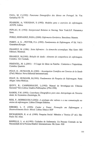 PAUL, M: C.(1992): Panorama Demográfico dos Idosos em Portugal. In: Ver.
Geriatria,VII-70
PEARSON, A; VOUGHAN, S (1992): Modelos para o exercício de enfermagem.
ACEPS. Lisboa.
PEPLAU, H. (1952): Interpersonel Relation in Nursing. New York:G.P. Putnamm,s
Sons.
PEREZ, HERNADEZ, EGEA, (2000): Enfermaria Geriátrica. Barcelona: Masson.
PERRY, A. G ; POTTER, PA. (1995): Fundamentos de Enfermagem. 4a
Ed. Vol.l-
Guanabara.Koogan
PHANEUF, M. (1986) : Soins Infirmiers : La demarche scientufique. Mac Graw- Hill
Editeurs. Montreal.
PHANEUF, M.(1995). Relação de Ajuda : elemento de competência de enfermagem.
Coimbra : Ed. Cuidado.
PIMENTEL, M. L.(2001) : O Lugar do Idoso na Família : Contextos e Trajectórias.
Coimbra. Quarteto
POLIT, D. ; HUNGLER, B. (1985) : Investigation Cientifica em Ciências de la Saúde
(2a
ed.) México: Nova Editorial Interamericana.
POLIT, D.; HUNGLER, B.(1995): Fundamentos de Pesquisa de Enfermagem. Porto
Alegre: Artes Médicas.
QUIVY, R: CAMPENHAUDT, L.(1992): Manual de Investigaça~em Ciências
Sociais(la
Ed.) Lisboa: Gradiva Publicações. (2a
Ed.l998)
RAMOS, F.M. (1993): Contributos Etnográficos para uma Antropologia da Terceira
idade, In: Economia e Sociologia, 56.
REIS, F.; RODRIGUES,V.(2002): A axiologia dos valores e a sua comunicação no
ensino de enfermagem. Lisboa Climepsi Editores.
RIBEIRO, L. F. (1995): Cuidar e Tratar: Formação em Enfermagem e
Desenvolvimento Sócio- Moral. Lisboa: Educa e SEP
RICHARDSON, R. et ai. (1989): Pesquisa Social: Métodos e Técnica (2a
ed.). São
Paulo: Ed. Atlas.
RIOPELLE, L. et al.(1993): Cuidados de Enfermeria: Un Proceso Centrado en las
Necessidade de la Persona.Madrid: Interamericana- Mc Graw- Hill
135
 