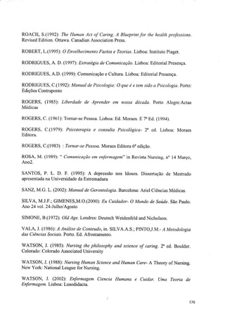 ROACH, S.(1992): The Human Act of Caring. A Blueprint for the health professions.
Revised Edition. Ottawa. Canadian Association Press.
ROBERT, L.(1995): O Envelhecimento Factos e Teorias. Lisboa: Instituto Piaget.
RODRIGUES, A. D. (1997): Estratégia de Comunicação. Lisboa: Editorial Presença.
RODRIGUES, A.D. (1999): Comunicação e Cultura. Lisboa: Editorial Presença.
RODRIGUES, C.(1992): Manual de Psicologia: O que é e tem sido a Psicologia. Porto:
Edições Contraponto
ROGERS, (1985): Liberdade de Aprender em nossa década. Porto Alegre:Actas
Médicas
ROGERS, C. (1961): Tornar-se Pessoa. Lisboa: Ed. Moraes. E 7a
Ed. (1994).
ROGERS, C.(1979): Psicoterapia e consulta Psicológica- 2a
ed. Lisboa: Moraes
Editora.
ROGERS, C.(1983) : Tornar-se Pessoa. Moraes Editora 6a
edição.
ROSA, M. (1989): " Comunicação em enfermagem''' in Revista Nursing, n° 14 Março,
Ano2.
SANTOS, P. L. D. F. (1995): A depressão nos Idosos. Dissertação de Mestrado
apresentada na Universidade da Estremadura
SANZ, M.G. L. (2002): Manual de Gerontologia. Barcelona: Ariel Ciências Médicas.
SILVA, M.J.F.; GIMENES,M.O.(2000): Eu Cuidador- O Mundo de Saúde. São Paulo.
Ano 24 vol. 24-Julho/Agosto
SIMONE, B.(1972). Old Age. Londres: Deutsch Weidenfeld and Nicholson.
VALA, J. (1986): A Análise de Conteúdo, in. SILVA.A.S.; PINTOJ.M.- A Metodologia
das Ciências Sociais. Porto. Ed. Afrontamento.
WATSON, J. (1985): Nursing the philosophy and science of caring. 2a
ed. Boulder.
Colorado: Colorado Associated University
WATSON, J. (1988): Nursing Human Science and Human Care- A Theory of Nursing.
New York: National League for Nursing.
WATSON, J. (2002): Enfermagem Ciência Humana e Cuidar. Uma Teoria de
Enfermagem. Lisboa: Lusodidacta.
136
 
