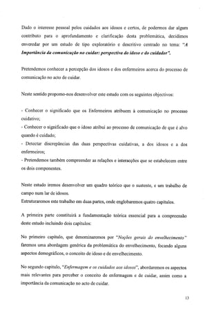 Dado o interesse pessoal pelos cuidados aos idosos e certos, de podermos dar algum
contributo para o aprofundamento e clarificação desta problemática, decidimos
enveredar por um estudo de tipo exploratório e descritivo centrado no tema: "A
Importância da comunicação no cuidar: perspectiva do idoso e do cuidador".
Pretendemos conhecer a percepção dos idosos e dos enfermeiros acerca do processo de
comunicação no acto de cuidar.
Neste sentido propomo-nos desenvolver este estudo com os seguintes objectivos:
- Conhecer o significado que os Enfermeiros atribuem à comunicação no processo
cuidativo;
- Conhecer o significado que o idoso atribui ao processo de comunicação de que é alvo
quando é cuidado;
- Detectar discrepâncias das duas perspectivas cuidativas, a dos idosos e a dos
enfermeiros;
- Pretendemos também compreender as relações e interacções que se estabelecem entre
os dois componentes.
Neste estudo iremos desenvolver um quadro teórico que o sustente, e um trabalho de
campo num lar de idosos.
Estruturaremos este trabalho em duas partes, onde englobaremos quatro capítulos.
A primeira parte constituirá a fundamentação teórica essencial para a compreensão
deste estudo incluindo dois capítulos:
No primeiro capítulo, que denominaremos por "Noções gerais do envelhecimento"
faremos uma abordagem genérica da problemática do envelhecimento, focando alguns
aspectos demográficos, o conceito de idoso e de envelhecimento.
No segundo capitulo, "Enfermagem e os cuidados aos idosos", abordaremos os aspectos
mais relevantes para perceber o conceito de enfermagem e de cuidar, assim como a
importância da comunicação no acto de cuidar.
13
 