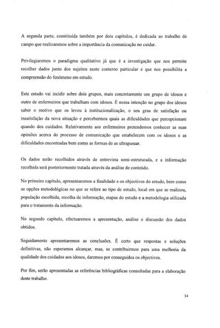 A segunda parte, constituída também por dois capítulos, é dedicada ao trabalho de
campo que realizaremos sobre a importância da comunicação no cuidar.
Privilegiaremos o paradigma qualitativo já que é a investigação que nos permite
recolher dados junto dos sujeitos neste contexto particular e que nos possibilita a
compreensão do fenómeno em estudo.
Este estudo vai incidir sobre dois grupos, mais concretamente um grupo de idosos e
outro de enfermeiros que trabalham com idosos. É nossa intenção no grupo dos idosos
saber o motivo que os levou à institucionalização, o seu grau de satisfação ou
insatisfação da nova situação e percebermos quais as dificuldades que percepcionam
quando dos cuidados. Relativamente aos enfermeiros pretendemos conhecer as suas
opiniões acerca do processo de comunicação que estabelecem com os idosos e as
dificuldades encontradas bem como as formas de as ultrapassar.
Os dados serão recolhidos através de entrevista semi-estruturada, e a informação
recolhida será posteriormente tratada através da análise de conteúdo.
No primeiro capítulo, apresentaremos a finalidade e os objectivos do estudo, bem como
as opções metodológicas no que se refere ao tipo de estudo, local em que se realizou,
população escolhida, recolha de informação, etapas do estudo e a metodologia utilizada
para o tratamento da informação.
No segundo capítulo, efectuaremos a apresentação, análise e discussão dos dados
obtidos.
Seguidamente apresentaremos as conclusões. É certo que respostas e soluções
definitivas, não esperamos alcançar, mas, se contribuirmos para uma melhoria da
qualidade dos cuidados aos idosos, daremos por conseguidos os objectivos.
Por fim, serão apresentadas as referências bibliográficas consultadas para a elaboração
deste trabalho.
14
 