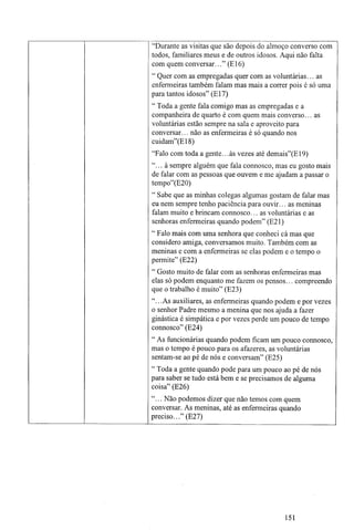 "Durante as visitas que são depois do almoço converso com
todos, familiares meus e de outros idosos. Aqui não falta
com quem conversar..." (E16)
" Quer com as empregadas quer com as voluntárias... as
enfermeiras também falam mas mais a correr pois é só uma
para tantos idosos" (El7)
" Toda a gente fala comigo mas as empregadas e a
companheira de quarto é com quem mais converso... as
voluntárias estão sempre na sala e aproveito para
conversar... não as enfermeiras é só quando nos
cuidam"(E18)
"Falo com toda a gente.. .às vezes até demais"(E19)
"... à sempre alguém que fala connosco, mas eu gosto mais
de falar com as pessoas que ouvem e me ajudam a passar o
tempo"(E20)
" Sabe que as minhas colegas algumas gostam de falar mas
eu nem sempre tenho paciência para ouvir... as meninas
falam muito e brincam connosco... as voluntárias e as
senhoras enfermeiras quando podem" (E21)
" Falo mais com uma senhora que conheci cá mas que
considero amiga, conversamos muito. Também com as
meninas e com a enfermeiras se elas podem e o tempo o
permite" (E22)
" Gosto muito de falar com as senhoras enfermeiras mas
elas só podem enquanto me fazem os pensos... compreendo
que o trabalho é muito" (E23)
"...As auxiliares, as enfermeiras quando podem e por vezes
o senhor Padre mesmo a menina que nos ajuda a fazer
ginástica é simpática e por vezes perde um pouco de tempo
connosco" (E24)
" As funcionárias quando podem ficam um pouco connosco,
mas o tempo é pouco para os afazeres, as voluntárias
sentam-se ao pé de nós e conversam" (E25)
" Toda a gente quando pode para um pouco ao pé de nós
para saber se tudo está bem e se precisamos de alguma
coisa" (E26)
"... Não podemos dizer que não temos com quem
conversar. As meninas, até as enfermeiras quando
preciso..." (E27)
151
 