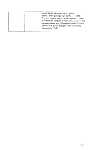 com trabalho há muitos anos... gosto
muito.. .sinto que faço algo de útil. .."(Eli)
" Já era religiosa quando acabei o curso ... passei
a dedicar-me ao apoio domiciliário a idosos.. .vim
para esta casa e aqui tenho oportunidade de tratar
idosos, com graves doenças... tem sido muito
estimulante..." (El2)
153
 