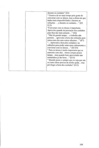durante os cuidados" (E4)
" Gostava de ter mais tempo pois gosto de
conversar com os idosos, mas a altura em que
tenho mais disponibilidade é durante as
refeições... e durante os cuidados..." (E5
E13)
"Conversar com os idosos é importante.
Aproveito quando da prestação dos cuidados
para lhes dar mais atenção..." (E6)
"Não há grande tempo... o trabalho não
permite... aproveito a hora das refeições pois
estou com eles sem outros afazeres..." (E7)
".. .Aproveito a hora dos cuidados e as
refeições para poder estar mais calmamente a
conversar com os idosos..." (E8 E9)
" Para os idosos é muito importante que se
converse com eles.. .temos sempre pouco
tempo.. .mas quando bem aproveitado uns
minutinhosjá são bons..." (E10)
" Quando posso e sempre que eu veja que um
ou outro idoso precisa da minha ajuda.. .mas
privilegio a hora dos cuidados" (El2)
155
 