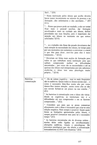 Barreiras
comunicação
fácil..." (E8)
Nesta instituição pelos idosos que acolhe deveria
haver maior investimento no número de pessoas e na
formação...dos enfermeiros e dos auxiliares..." (E9
Eli)
"... Penso que pouco pode ser mudado, a não ser tentar
fixar mais o pessoal auxiliar, dar formação
envolvendo-o mais no cuidado aos idosos, definir
prioridades nas suas funções, pois é importante dar
atenção aos idosos no momento em que somos
solicitados."(E10)
"... se o trabalho não fosse tão pesado deveríamos dar
mais atenção às necessidade dos idosos, ter tempo para
por uns momentos nos sentarmos a conversar e a ouvir
o que têm para dizer...ouvi-los para eles é meio
tratamento..." (El2)
" Deveriam ser feitas mais acções de formação para
todos os que trabalham nesta instituição para que
saibam compreender melhor as dificuldades
encontradas... por vezes são as necessidades e até as
queixas dos idosos mal interpretadas por não sabermos
avaliá-las...o idoso tem uma psicologia muito
própria..." (El4)
"...Os de ordem cognitiva... mas os mais frequentes
são os auditivos. Quase todos os idosos ouvem mal... e
como é necessário falar-lhes muito alto por vezes
damos-lhes menos atenção...assim como eles se não
nos ouvem fecham-se um pouco na sua concha..."
(El)
" As barreiras à comunicação com o idoso são várias.
Desde as cognitivas, as intelectuais isto é a
dificuldades em nos compreender e em se fazerem
compreender..." (E2)
Considero que para que se possa comunicar
eficazmente com o idoso é necessário que criar-se uma
relação empática. Nem sempre é possível. Sejam quais
forem as limitações apresentadas pelos idosos, é
sempre possível comunicar mas para tal é necessário
tempo." (E3)
As barreiras encontradas são de diversas ordens ,
muitas delas estão ligadas ao envelhecimento:
alterações auditivas, visuais e psicológicas. Há
processos patológicos que vão alterar a comunicação
nomeadamente os AVC com disartrias." (E4)
157
 
