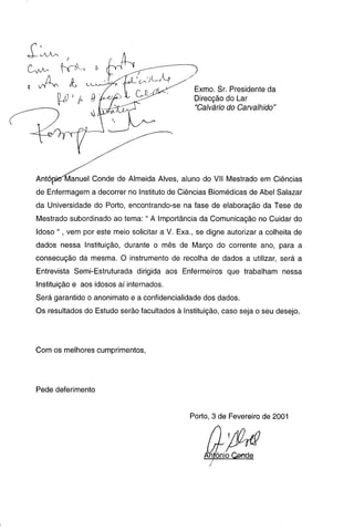 Exmo. Sr. Presidente da
Direcção do Lar
"Calvário do Carvalhido"
Antónkrlvlanuel Conde de Almeida Alves, aluno do VII Mestrado em Ciências
de Enfermagem a decorrer no Instituto de Ciências Biomédicas de Abel Salazar
da Universidade do Porto, encontrando-se na fase de elaboração da Tese de
Mestrado subordinado ao tema: " A Importância da Comunicação no Cuidar do
Idoso ", vem por este meio solicitar a V. Exa., se digne autorizar a colheita de
dados nessa Instituição, durante o mês de Março do corrente ano, para a
consecução da mesma. O instrumento de recolha de dados a utilizar, será a
Entrevista Semi-Estruturada dirigida aos Enfermeiros que trabalham nessa
Instituição e aos idosos aí internados.
Será garantido o anonimato e a confidencialidade dos dados.
Os resultados do Estudo serão facultados à Instituição, caso seja o seu desejo.
Com os melhores cumprimentos,
Pede deferimento
Porto, 3 de Fevereiro de 2001
Antonio Q&nde
C A A ^ N
CV- br^
 