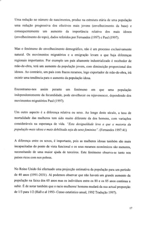 Uma redução no número de nascimentos, produz na estrutura etária de uma população
uma redução progressiva dos efectivos mais jovens (envelhecimento da base) e
consequentemente um aumento da importância relativa dos mais idosos
(envelhecimento do topo), dados referidos por Fernandes (1997) e Paul (1997).
Mas o fenómeno do envelhecimento demográfico, não é um processo exclusivamente
natural. Os movimentos migratórios e a emigração levam a que haja diferenças
regionais importantes. Por exemplo um país altamente industrializado é recebedor de
mão-de-obra, terá um aumento da população jovem, com diminuição proporcional dos
idosos. Ao contrário, um país com fracos recursos, logo exportador de mão-de-obra, irá
existir uma tendência para o aumento da população idosa.
Encontramo-nos assim perante um fenómeno em que uma população
independentemente da fecundidade, pode envelhecer ou rejuvenescer, dependendo dos
movimentos migratórios Paul (1997).
Um outro aspecto é a diferença relativa ou sexo. Ao longo deste século, a taxa de
mortalidade das mulheres tem sido muito diferente da dos homens, com variações
consideráveis na esperança de vida. "Esta desigualdade leva a que a maioria da
população mais idosa e mais debilitada seja do sexofeminino". (Fernandes 1997:41)
A diferença entre os sexos, é importante, pois as mulheres idosas também são mais
incapacitadas do ponto de vista funcional e os seus recursos económicos são menores,
necessitando de uma maior ajuda de terceiros. Este fenómeno observa-se tanto nos
países ricos com nos pobres.
No Reino Unido foi efectuado uma projecção estimativa da população para um período
de 40 anos (1991-2031). Aí podemos observar que não haverá um grande aumento da
população na faixa dos 65 anos mas os indivíduos entre os 80 e os 85 anos continua a
subir. E de notar também que o rácio mulheres/ homens mudará da sua actual proporção
de 1/3 para 1/2 (Hall e ai 1993- Censo estatístico anual, 1992 Tradução 1997).
17
 