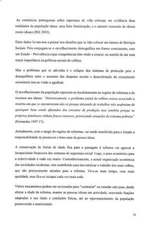 As estatísticas portuguesas sobre esperança de vida colocam em evidência duas
realidades da população idosa: uma forte feminização, e o número crescente de idosos
muito idosos (INE 2001).
Estes dados levam-nos a pensar nos desafios que se irão colocar em termos de Serviços
Sociais. Pois conjugam-se o envelhecimento demográfico em franco crescimento, com
um Estado - Providência cujas competências têm vindo a crescer, no sentido de dar uma
maior importância às políticas sociais da velhice.
Mas o problema que se adivinha é o colapso dos sistemas de protecção pois o
desequilíbrio entre o aumento das despesas sociais e desaceleração do crescimento
económico tem se vindo a agudizar.
O envelhecimento da população repercute-se imediatamente no regime de reformas e de
recursos aos idosos. "Historicamente, o problema social da velhice estava associado à
miséria em que se encontravam não só porque deixando de trabalhar não usufruíam de
quaisquer bens sendo afastados dos circuitos de produção mas também porque os
próprios familiares tinham fracos recursos, provocando situações de extrema pobreza"
(Fernandes 1997:17).
Actualmente, com o surgir do regime de reformas, vai sendo transferido para o Estado a
responsabilidade de promover o bem-estar da pessoa idosa.
A conservação do limiar de idade fixa para a passagem à reforma vai agravar a
incapacidade financeira dos sistemas de segurança social. Logo, o peso económico para
a colectividade é cada vez maior. Contraditoriamente, a actual organização económica
das sociedades modernas, tem contribuído para desvalorizar o trabalho dos mais velhos,
que são precocemente atirados para a reforma. Vive-se mais tempo, com mais
qualidade, mas fica-se incapaz cada vez mais cedo.
Vários mecanismos podem ser accionados para "contrariar" ou retardar este peso, desde
alterar a idade da reforma, manter as pessoas idosas em actividade, exercendo funções
adaptadas à sua idade e condições físicas, até ao rejuvenescimento da população
promovendo a maternidade.
18
 
