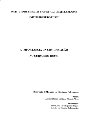 INSTITUTO DE CIÊNCIAS BIOMÉDICAS DE ABEL SALAZAR
UNIVERSIDADE DO PORTO
A IMPORTÂNCIA DA COMUNICAÇÃO
NO CUIDAR DO IDOSO
Dissertação de Mestrado em Ciências de Enfermagem
Autor:
António Manuel Conde de Almeida Alves
Orientador:
Maria Júlia Silva Lopes Rodrigues
(Mestre em Ciências da Educação)
 