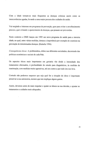 Com a idade tornam-se mais frequentes as doenças crónicas assim como as
intercorrências agudas, levando a uma maior procura dos cuidados de saúde.
Vai surgindo o interesse em programas de prevenção, quer para evitar o envelhecimento
precoce, quer evitando o aparecimento de doenças, que possam ser prevenidas.
Neste contexto a OMS lançou em 1995 um novo programa de saúde para a terceira
idade, no qual, entre várias medidas, destaca a importância por exemplo do exercício na
prevenção de determinadas doenças. (Kalache 1996).
Consequências éticas: A problemática, difere nas diferentes sociedades, decorrendo das
políticas económicas e sociais de cada País.
Os aspectos éticos mais importantes em geriatria vão desde a intensidade dos
tratamentos efectuados, à profundidade do estudo para diagnósticos, às medidas de
reanimação, com medidas muito agressivas, até aos custos a que tudo isto nos leva.
Contudo não podemos esquecer que seja qual for a situação do idoso é importante
preservar a sua autonomia, mesmo que isto implique alguns gastos.
Assim, devemos antes de mais respeitar e ajudar os idosos na sua decisão, e ajustar os
tratamentos e cuidados mais adequados.
21
 