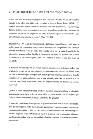 2 - CONCEITO DE IDOSO E SUA REPRESENTAÇÃO SOCIAL
Várias têm sido as definições propostas para "velhice": Galeno no séc. II considera
velhice como algo intermédio entre a saúde e doença. Roger Bacon (1214-1292)
exagera ainda mais a ideia e identifica a velhice com uma enfermidade. "O gerontologo
Lansing define-a como um processo progressivo de mudança desfavorável normalmente
associada ao passar do tempo que se torna manifesta depois da maturidade e que
desemboca invariavelmente na morte". (Diaz 1981:16).
Segundo Diaz (1981), em diversos momentos da história e das diferentes civilizações, a
velhice pode ser venerada ou pelo contrário menosprezada. No primeiro caso a velhice
confere importância social e o velho tem vaidade em sê-lo, é a idade do equilíbrio, da
sabedoria, é a época melhor da vida. A ele compete governar. No segundo caso o velho
é condenado a um mero vegetar, limita-se a esperar a morte. Já não tem lugar na
sociedade.
A evolução processa-se pelo que vimos, segundo uma repetição infinita de ciclos. Nas
civilizações primitivas em que o homem era essencialmente nómada, os idosos eram
votados ao abandono pela tribo pois com a idade perdiam as capacidades físicas ficando
incapazes de os acompanharem, logo a sua sobrevivência não era prioritária e os
cuidados caso deles precisassem eram da responsabilidade da família ou mesmo
individual.
Quando as tribos se sedentarizaram os idosos passaram a ocupar um lugar privilegiado
na sociedade. Aqui ser-se velho era ser-se sábio, era ter-se a mais valia do tempo o que
fazia do velho o conselheiro, o amigo: A memória das gerações.
A partir das civilizações da antiguidade os povos começaram a criar mitos e divindades
pelo que os dirigentes destes povos exigiam que se fosse respeitoso para os idosos e que
cuidassem deles, pois a velhice era vista muitas vezes relacionada com o mundo sagrado
e com a magia ao idoso atribuía-se um papel de dirigente pela experiência e sabedoria
que lhe era concedida pela sua longevidade. O cuidar dos mais velhos era um dever da
comunidade.
22
 