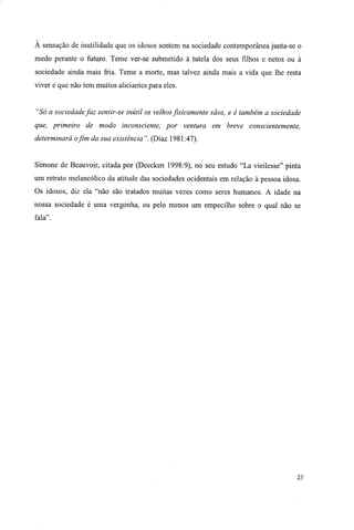 À sensação de inutilidade que os idosos sentem na sociedade contemporânea junta-se o
medo perante o futuro. Teme ver-se submetido à tutela dos seus filhos e netos ou à
sociedade ainda mais fria. Teme a morte, mas talvez ainda mais a vida que lhe resta
viver e que não tem muitos aliciantes para eles.
"Só a sociedade faz sentir-se inútil os velhos fisicamente sãos, e é também a sociedade
que, primeiro de modo inconsciente, por ventura em breve conscientemente,
determinará o fim da sua existência". (Diaz 1981:47).
Simone de Beauvoir, citada por (Deecken 1998:9), no seu estudo "La vieilesse" pinta
um retrato melancólico da atitude das sociedades ocidentais em relação à pessoa idosa.
Os idosos, diz ela "não são tratados muitas vezes como seres humanos. A idade na
nossa sociedade é uma vergonha, ou pelo menos um empecilho sobre o qual não se
fala".
23
 