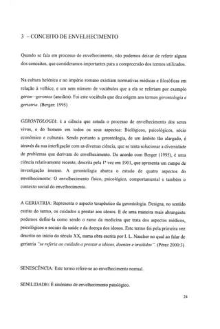 3 - CONCEITO DE ENVELHECIMENTO
Quando se fala em processo de envelhecimento, não podemos deixar de referir alguns
dos conceitos, que consideramos importantes para a compreensão dos termos utilizados.
Na cultura helénica e no império romano existiam normativas médicas e filosóficas em
relação à velhice, e um sem número de vocábulos que a ela se referiam por exemplo
geron—gerontos (anciãos). Foi este vocábulo que deu origem aos termos gerontologia e
geriatria. (Berger: 1995)
GERONTOLOGIA: é a ciência que estuda o processo de envelhecimento dos seres
vivos, e do homem em todos os seus aspectos: Biológicos, psicológicos, sócio
económico e culturais. Sendo portanto a gerontologia, de um âmbito tão alargado, é
através da sua interligação com as diversas ciência, que se tenta solucionar a diversidade
de problemas que derivam do envelhecimento. De acordo com Berger (1995), é uma
ciência relativamente recente, descrita pela Ia
vez em 1901, que apresenta um campo de
investigação imenso. A gerontologia abarca o estudo de quatro aspectos do
envelhecimento: O envelhecimento físico, psicológico, comportamental e também o
contexto social do envelhecimento.
A GERIATRIA: Representa o aspecto terapêutico da gerontologia. Designa, no sentido
estrito do termo, os cuidados a prestar aos idosos. E de uma maneira mais abrangente
podemos defini-la como sendo o ramo da medicina que trata dos aspectos médicos,
psicológicos e sociais da saúde e da doença dos idosos. Este termo foi pela primeira vez
descrito no início do século XX, numa obra escrita por I. L. Nascher no qual ao falar de
geriatria "se referia ao cuidado aprestar a idosos, doentes e inválidos". (Pérez 2000:3)
SENESCENCIA: Este termo refere-se ao envelhecimento normal.
SENILIDADE: É sinónimo de envelhecimento patológico.
24
 