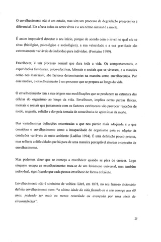 O envelhecimento não é um estado, mas sim um processo de degradação progressiva e
diferencial. Ele afecta todos os seres vivos e o seu termo natural é a morte.
E assim impossível detectar o seu início, porque de acordo com o nível no qual ele se
situa (biológico, psicológico e sociológico), a sua velocidade e a sua gravidade são
extremamente variáveis de indivíduo para indivíduo. (Fontaine 1999).
Envelhecer, é um processo normal que dura toda a vida. Os comportamentos, e
experiências familiares, psico-afectivas, laborais e sociais que se viveram, e a maneira
como nos marcaram, são factores determinantes na maneira como envelhecemos. Por
esse motivo, o envelhecimento é um processo que se prepara ao longo da vida.
O envelhecimento tem a sua origem nas modificações que se produzem na estrutura das
células do organismo ao longo da vida. Envelhecer, implica certas perdas físicas,
mentais e sociais que juntamente com os factores extrínsecos vão provocar reacções de
medo, angustia, solidão e dor pela tomada de consciência do aproximar da morte.
Das variadíssimas definições encontradas a que nos parece mais adequada é a que
considera o envelhecimento como a incapacidade do organismo para se adaptar às
condições variáveis do meio ambiente (Ladilas 1994). É uma definição pouco precisa,
mas reflecte a dificuldade que há para de uma maneira perceptível abarcar o conceito de
envelhecimento.
Mas podemos dizer que se começa a envelhecer quando se pára de crescer. Logo
ninguém escapa ao envelhecimento: trata-se de um fenómeno universal, mas também
individual, significando que cada pessoa envelhece de forma diferente.
Envelhecimento não é sinónimo de velhice. Litré, em 1878, no seu famoso dicionário
definia envelhecimento com: "a ultima idade da vida fixando-se o seu começo aos 60
anos, podendo ser mais ou menos retardada ou avançada por uma série de
circunstâncias".
25
 