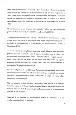 Outra definição interessante é de Disraelli - Lord Beaconsfíeld - Primeiro-ministro da
rainha Vitória, que caracterizava o envelhecimento em três períodos: No primeiro, o
velho toma consciência da diminuição das suas capacidades. No segundo, o velho e as
pessoas que o rodeiam, têm consciência dessas limitações e no terceiro, só as pessoas
que rodeiam o idoso, têm consciência da diminuição das suas capacidades, (Ladilas
1994)
"O envelhecimento é um processo cujo resultado é óbvio mas cujo mecanismo
permanece desconhecido" (Kirkwood 1988) e citado por (Paul 1997:10).
A forma como envelhecemos tem a ver com a forma como nos desenvolvemos, ou seja,
a senescência é uma função do meio físico e social em que o organismo se desenvolve e
envelhece, o envelhecimento é a contrapartida do desenvolvimento, (Birren e
Cunningham 1985)
Ao estudar o envelhecimento, há autores que sugerem a divisão entre o envelhecimento
primário, que seria o normal e sem doenças, o secundário, que se refere a um
envelhecimento relacionado com a doença e o terciário relativo a um período, mais ou
menos longo, próximo da morte, em que havia uma deterioração, de aspectos
geralmente considerados como não variando com a idade, para níveis superiores de
desempenho, (Birren e Cunningham 1985)
Grandes investigadores do séc. XIX, como Charcot, contribuíram para dar uma imagem
negativa do envelhecimento. Para este o envelhecimento era considerado um percurso
individual, a diferença resumia-se apenas a uma questão de tempo, pois toda a velhice
termina num estado patológico.
Mas este conceito, evoluiu para uma representação mais positiva, e os trabalhos
efectuados depois da 2a
Guerra Mundial, mostram já que o envelhecimento deve ser
encarado como uma fonte de inúmeras oportunidades no sentido de uma melhoria da
qualidade de vida alcançada.
Aparecem já os conceitos de envelhecimento normal ou senescência e o de
envelhecimento patológico ou senilidade.
26
 