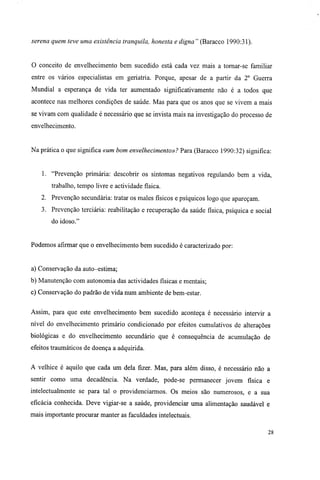 serena quem teve uma existência tranquila, honesta e digna" (Baracco 1990:31).
O conceito de envelhecimento bem sucedido está cada vez mais a tomar-se familiar
entre os vários especialistas em geriatria. Porque, apesar de a partir da 2o
Guerra
Mundial a esperança de vida ter aumentado significativamente não é a todos que
acontece nas melhores condições de saúde. Mas para que os anos que se vivem a mais
se vivam com qualidade é necessário que se invista mais na investigação do processo de
envelhecimento.
Na prática o que significa «um bom envelhecimento»? Para (Baracco 1990:32) significa:
1. "Prevenção primária: descobrir os sintomas negativos regulando bem a vida,
trabalho, tempo livre e actividade física.
2. Prevenção secundária: tratar os males físicos e psíquicos logo que apareçam.
3. Prevenção terciária: reabilitação e recuperação da saúde física, psíquica e social
do idoso."
Podemos afirmar que o envelhecimento bem sucedido é caracterizado por:
a) Conservação da auto-estima;
b) Manutenção com autonomia das actividades físicas e mentais;
c) Conservação do padrão de vida num ambiente de bem-estar.
Assim, para que este envelhecimento bem sucedido aconteça é necessário intervir a
nível do envelhecimento primário condicionado por efeitos cumulativos de alterações
biológicas e do envelhecimento secundário que é consequência de acumulação de
efeitos traumáticos de doença a adquirida.
A velhice é aquilo que cada um dela fizer. Mas, para além disso, é necessário não a
sentir como uma decadência. Na verdade, pode-se permanecer jovem física e
intelectualmente se para tal o providenciarmos. Os meios são numerosos, e a sua
eficácia conhecida. Deve vigiar-se a saúde, providenciar uma alimentação saudável e
mais importante procurar manter as faculdades intelectuais.
28
 