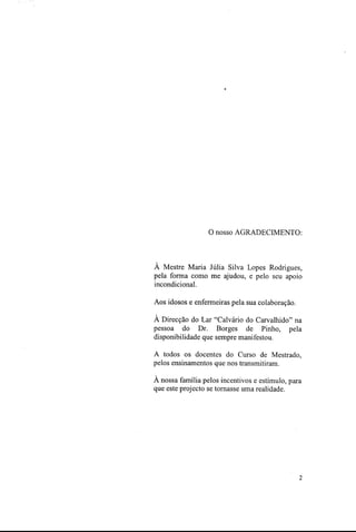 O nosso AGRADECIMENTO:
À Mestre Maria Júlia Silva Lopes Rodrigues,
pela forma como me ajudou, e pelo seu apoio
incondicional.
Aos idosos e enfermeiras pela sua colaboração.
A Direcção do Lar "Calvário do Carvalhido" na
pessoa do Dr. Borges de Pinho, pela
disponibilidade que sempre manifestou.
A todos os docentes do Curso de Mestrado,
pelos ensinamentos que nos transmitiram.
A nossa família pelos incentivos e estímulo, para
que este projecto se tornasse uma realidade.
2
 
