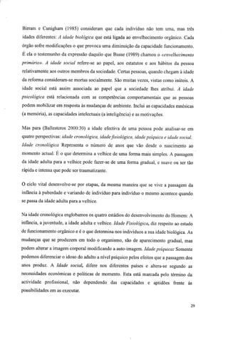 Birram e Cunigham (1985) consideram que cada indivíduo não tem uma, mas três
idades diferentes: A idade biológica que está ligada ao envelhecimento orgânico. Cada
órgão sofre modificações o que provoca uma diminuição da capacidade funcionamento.
E ela o testemunho da expressão daquilo que Busse (1989) chamou o «envelhecimento
primário». A idade social refere-se ao papel, aos estatutos e aos hábitos da pessoa
relativamente aos outros membros da sociedade. Certas pessoas, quando chegam à idade
da reforma consideram-se mortas socialmente. São muitas vezes, vistas como inúteis. A
idade social está assim associada ao papel que a sociedade lhes atribui. A idade
psicológica está relacionada com as competências comportamentais que as pessoas
podem mobilizar em resposta às mudanças de ambiente. Inclui as capacidades mnésicas
(a memória), as capacidades intelectuais (a inteligência) e as motivações.
Mas para (Ballesteros 2000:30) a idade efectiva de uma pessoa pode analisar-se em
quatro perspectivas: idade cronológica, idadefisiológica, idade psíquica e idade social.
Idade cronológica Representa o número de anos que vão desde o nascimento ao
momento actual. E o que determina a velhice de uma forma mais simples. A passagem
da idade adulta para a velhice pode fazer-se de uma forma gradual, e suave ou ser tão
rápida e intensa que pode ser traumatizante.
O ciclo vital desenvolve-se por etapas, da mesma maneira que se vive a passagem da
infância à puberdade e variando de indivíduo para indivíduo o mesmo acontece quando
se passa da idade adulta para a velhice.
Na idade cronológica englobamos os quatro estádios do desenvolvimento do Homem: A
infância, a juventude, a idade adulta e velhice. Idade Fisiológica, diz respeito ao estado
de funcionamento orgânico e é o que determina nos indivíduos a sua idade biológica. As
mudanças que se produzem em todo o organismo, são de aparecimento gradual, mas
podem alterar a imagem corporal modificando a auto-imagem. Idade psíquica: Somente
podemos diferenciar o idoso do adulto a nível psíquico pelos efeitos que a passagem dos
anos produz. A Idade social, difere nos diferentes países e altera-se segundo as
necessidades económicas e políticas de momento. Esta está marcada pelo término da
actividade profissional, não dependendo das capacidades e aptidões frente ás
possibilidades em as executar.
29
 