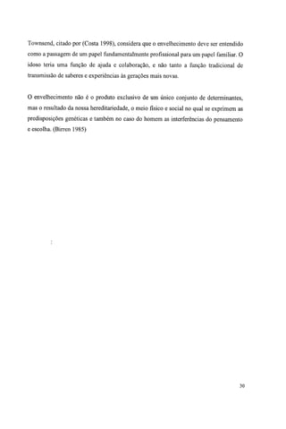 Townsend, citado por (Costa 1998), considera que o envelhecimento deve ser entendido
como a passagem de um papel fundamentalmente profissional para um papel familiar. O
idoso teria uma função de ajuda e colaboração, e não tanto a função tradicional de
transmissão de saberes e experiências às gerações mais novas.
O envelhecimento não é o produto exclusivo de um único conjunto de determinantes,
mas o resultado da nossa hereditariedade, o meio físico e social no qual se exprimem as
predisposições genéticas e também no caso do homem as interferências do pensamento
e escolha. (Birren 1985)
30
 