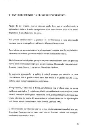 4 - ENVELHECIMENTO FISIOLÓGICO E PSICOLÓGICO
Apesar de ser evidente convém recordar desde logo que o envelhecimento é
indissociável do facto de todos os organismos vivos serem mortais, e que o fim natural
do processo de envelhecimento é a morte.
Mas porque envelhecemos? O processo de envelhecimento é uma preocupação
constante para os investigadores e várias têm sido as teorias apontadas.
Raros são os que apontam uma teoria única para este processo, mas sim um imbricado
sistema de mecanismos que na sua evolução natural culminam na velhice.
São inúmeras as investigações que apontam para o envelhecimento como um processo
normal e universal intimamente ligado aos processos de diferenciação e de crescimento
dentro da vida do Homem - Nascimento, Maturidade e Velhice.
Se queremos compreender a velhice é natural começar por assinalar as suas
características. Sob o ponto de vista físico são muitas e de grande impacto social,
embora, sejam muitas vezes as menos importantes.
Biologicamente, o idoso não é doente, caracteriza-se pela involução mais ou menos
rápida dos seus órgãos. É verdade sem dúvida que também nós estamos sujeitos, como
todos os seres vivos à biologia da senescencia, isto é, a uma contínua transformação das
células e tecidos. As marcas do tempo notam-se mais precocemente em alguns órgãos
mais do que noutros dependente de vários factores. (Baracco 1990)
O ser humano não envelhece de uma vez só mas sim de uma maneira gradual, sem que
dê por isso. E um processo universal e está inserido dentro do ciclo de vida biológico:
nascimento, crescimento e morte.
31
 