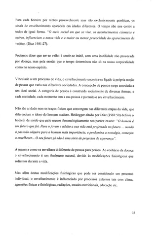 Para cada homem por razões provavelmente mas não exclusivamente genéticas, os
sinais de envelhecimento aparecem em idades diferentes. O tempo não nos corrói a
todos de igual forma. "O meio social em que se vive, os acontecimentos cósmicos e
outros, influenciam a nossa vida e a maior ou menor precocidade do aparecimento da
velhice. (Diaz 1981:27).
Podemos dizer que ser-se velho é sentir-se inútil, com uma inutilidade não provocada
por doença, mas pela erosão que o tempo determinou não só na nossa corporalidade
como no nosso espírito.
Vinculado a um processo de vida, o envelhecimento encontra-se ligado à própria noção
de pessoa que varia nas diferentes sociedades. A concepção de pessoa surge associada a
um ideal social. A categoria de pessoa é construída socialmente de diversas formas, e
cada sociedade, cada momento tem a sua pessoa e portanto o seu envelhecimento.
Não são a idade nem os traços físicos que convergem nas diferentes etapas da vida, que
diferenciam o idoso do homem maduro. Heidegger citado por Diaz (1981:50) definiu o
homem de modo que pelo menos fenomologicamente nos parece exacto: "O homem é
um futuro quefoi. Para ojovem e adulto a sua vida está projectada nofuturo ... uando
o passado adquire para o homem mais importância, e predomina a nostalgia, começou
a envelhecer... O seufuturo já não é uma série de projectos de esperança ".
A maneira como se envelhece é diferente de pessoa para pessoa. Ao contrário da doença
o envelhecimento é um fenómeno natural, devido às modificações fisiológicas que
sofremos durante a vida.
Mas além destas modificações fisiológicas que pode ser considerado um processo
individual, o envelhecimento é influenciado por processos externos tais com clima,
agressões físicas e fisiológicas, radiações, estados nutricionais, educação etc.
32
 