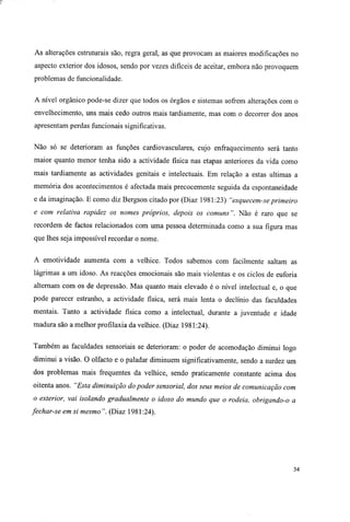 As alterações estruturais são, regra geral, as que provocam as maiores modificações no
aspecto exterior dos idosos, sendo por vezes difíceis de aceitar, embora não provoquem
problemas de funcionalidade.
A nível orgânico pode-se dizer que todos os órgãos e sistemas sofrem alterações com o
envelhecimento, uns mais cedo outros mais tardiamente, mas com o decorrer dos anos
apresentam perdas funcionais significativas.
Não só se deterioram as funções cardiovasculares, cujo enfraquecimento será tanto
maior quanto menor tenha sido a actividade física nas etapas anteriores da vida como
mais tardiamente as actividades genitais e intelectuais. Em relação a estas ultimas a
memória dos acontecimentos é afectada mais precocemente seguida da espontaneidade
e da imaginação. E como diz Bergson citado por (Diaz 1981:23) "esquecem-se primeiro
e com relativa rapidez os nomes próprios, depois os comuns". Não é raro que se
recordem de factos relacionados com uma pessoa determinada como a sua figura mas
que lhes seja impossível recordar o nome.
A emotividade aumenta com a velhice. Todos sabemos com facilmente saltam as
lágrimas a um idoso. As reacções emocionais são mais violentas e os ciclos de euforia
alternam com os de depressão. Mas quanto mais elevado é o nível intelectual e, o que
pode parecer estranho, a actividade física, será mais lenta o declínio das faculdades
mentais. Tanto a actividade física como a intelectual, durante a juventude e idade
madura são a melhor profilaxia da velhice. (Diaz 1981:24).
Também as faculdades sensoriais se deterioram: o poder de acomodação diminui logo
diminui a visão. O olfacto e o paladar diminuem significativamente, sendo a surdez um
dos problemas mais frequentes da velhice, sendo praticamente constante acima dos
oitenta anos. "Esta diminuição do poder sensorial, dos seus meios de comunicação com
o exterior, vai isolando gradualmente o idoso do mundo que o rodeia, obrigando-o a
fechar-se em si mesmo ". (Diaz 1981:24).
34
 