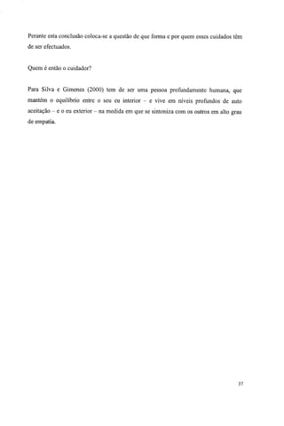 Perante esta conclusão coloca-se a questão de que forma e por quem esses cuidados têm
de ser efectuados.
Quem é então o cuidador?
Para Silva e Gimenes (2000) tem de ser uma pessoa profundamente humana, que
mantém o equilíbrio entre o seu eu interior - e vive em níveis profundos de auto
aceitação - e o eu exterior - na medida em que se sintoniza com os outros em alto grau
de empatia.
37
 