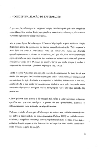 1 - CONCEPTUALIZAÇÃO DE ENFERMAGEM
O percurso da enfermagem ao longo dos tempos contribuiu para que a sua imagem se
consolidasse. Sem sombra de dúvidas quando se usa o termo enfermagem, ele tem uma
expressão significativa na sociedade actual.
Mas a grande figura da enfermagem é Florence Nightingale, a quem se deve a criação
da primeira escola de enfermagem e a base da sua profissionalização. "Enfermagem é a
mais bela das artes e, considerada como tal, requer pelo menos tão delicada
aprendizagem quanto a pintura ou a escultura, pois que não pode haver comparação
entre o trabalho de quem se aplica à tela morta ou ao mármorefrio, com o de quem se
consagra ao corpo vivo. O cuidar do doente é tarefa que coube sempre à mulher e
sempre se lhe deve caber. " (Florence Nighingale 1820-1910)
Desde o século XIX altura em que este conceito de enfermagem foi descrito até aos
nossos dias em que a OMS define enfermagem como: "uma instituição indispensável
na sociedade de hoje, destinada a acompanhar o indivíduo durante toda a sua vida,
resultando daí a sua acção permanentemente dinâmica para poder responder numa
constante adaptação às situações criadas pela própria vida ", um longo caminho foi
percorrido.
Como qualquer outra ciência a enfermagem tem vindo a tentar responder a algumas
questões que procuram configurar a génese do seu aparecimento, evolução, e
influencias assim como a situação paradigmática actual.
Podemos contudo afirmar que a Enfermagem se sustenta nos cuidados desenvolvidos
aos outros e nesse sentido, tal como sistematiza (Colliere 1999), os cuidados sempre
existiram, a sua prática é tão antiga como a própria humanidade. E é nesta crença que os
cuidados de enfermagem se têm desenvolvido ao longo dos anos, vindo a constituir-se
como profissão já perto do séc. XX.
38
 