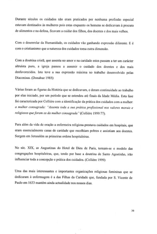Durante séculos os cuidados não eram praticados por nenhuma profissão especial
estavam destinados às mulheres pois estas enquanto os homens se dedicavam à procura
de alimentos e na defesa, ficavam a cuidar dos filhos, dos doentes e dos mais velhos.
Com o desenrolar da Humanidade, os cuidados vão ganhando expressão diferente. E é
com o cristianismo que a natureza dos cuidados toma outra dimensão.
Com a doutrina cristã, que assenta no amor e na caridade estes passam a ter um carácter
altruísta puro, a igreja passou a assumir o cuidado dos doentes e dos mais
desfavorecidos. Isto teve a sua expressão máxima no trabalho desenvolvido pelas
Diaconisas. (Donahue 1985)
Várias foram as figuras da História que se dedicavam, e deram continuidade ao trabalho
por elas iniciado, por um período que se estendeu até finais da Idade Média. Esta fase
foi caracterizada por Colliére com a identificação da prática dos cuidados com a mulher:
a mulher consagrada: "Assenta toda a sua prática profissional nos valores morais e
religiosos queforam os da mulher consagrada" (Colliére 1999:77).
Para além da vida de oração a enfermeira religiosa prestava cuidados em hospitais, que
eram essencialmente casas de caridade que recolhiam pobres e assistiam aos doentes.
Surgem em Jerusalém as primeiras ordens hospitaleiras.
No séc. XIX, as Augustinas do Hotel de Dieu de Paris, tornam-se o modelo das
congregações hospitaleiras, que, tendo por base a doutrina de Santo Agostinho, irão
influenciar toda a concepção e prática dos cuidados. (Colliére 1999)
Uma das mais interessantes e importantes organizações religiosas femininas que se
dedicaram à enfermagem é a das Filhas da Caridade que, fundada por S. Vicente de
Paulo em 1633 mantém ainda actualidade nos nossos dias.
39
 