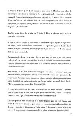 S. Vicente de Paulo (1576-1660) organizou com Luisa de Marillac, uma ordem de
enfermagem secular que se encarregava dos hospitais, dos asilos e também do trabalho
paroquial. Prestando cuidados de enfermagem no domicilio. S. Vicente falava assim das
Filhas da Caridade "Seu convento deve ser a casa dos pobres; sua cela a câmara de
sofrimento; sua capela a igreja paroquial; seu claustro as ruas da cidade e as salas do
hospital". (Donahue 1985)
Também nesta época foi criada por S. João de Deus a primeira ordem religiosa
masculina em Espanha.
S. João de Deus português de nascimento foi considerada figura impar e invulgar para o
seu tempo, tornou o seu hospital num modelo de hospitalidade, através da adopção de
normas de higiene, separando os doentes por patologias e assistindo os doentes mentais
de forma mais humanizada.
Salvaguardando figuras de grande relevo e que hoje são marcos na enfermagem,
podemos afirmar que ao longo da idade Média, os cuidados estavam essencialmente a
cargo de religiosas ou outras embuidas de forte ideal religioso muito pouco existindo de
cultura de enfermagem.
Nos séculos XVIII e XIX, os hospitais começam a ser locais de tratamento e de cura,
onde os médicos começavam a ensaiar novos e variados tratamentos que advém das
recentes descobertas em outras áreas, e que exigiam a colaboração de pessoas treinadas.
Surge o conceito da mulher enfermeira auxiliar do médico, que desde finais do séc.
XIX se estende até aos nossos dias. (Nogueira 1982)
A evolução dos cuidados, nos países protestantes foi um pouco diferente. Aqui eram
prestados por leigos e com uma imagem pouco recomendável, sendo a assistência
caótica levando a que voltasse a despertar o espirito das Diaconisas.
Uma das pessoas mais conhecidas foi o pastor Fliedner que, em 1836 fundou uma
escola de Diaconisas com um hospital anexo que centrava a sua atenção no cuidado aos
doentes - Instituto de diaconisas de Kaiserwerth. A iniciativa tornou-se célebre na
história da enfermagem, pois alastrou a todos os países protestantes. (Donahue 1985)
40
 