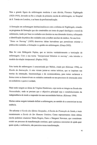 Mas a grande figura da enfermagem moderna é sem dúvida, Florence Nightingale
(1820-1910), devendo-se-lhe a criação da primeira escola de enfermagem, no Hospital
de S. Tomás em Londres, e as bases da profissionalização.
A formação em enfermagem institucionaliza-se com a reforma de Nightingale, criando-
se programas de formação que são construídos em torno do papel ideológico e moral da
enfermeira, tendo por base os cuidados aos doentes na sua dimensão técnica, reforçando
a identificação da prática dos cuidados com a mulher auxiliar do médico. No seu livro
"Notes on Nursing" (1859) descreveu ideias inovadoras que permitiram orientar a
prática dos cuidados, a formação e a gestão em enfermagem. (Graça 2002).
Mas foi com Hildegarde Peplau, que se iniciou verdadeiramente a teorização de
enfermagem. Com a sua teoria "Interpersonal Relation in nursing", esta introduz o
modelo da relação interpessoal. (Peplou 1952).
Esta teoria de enfermagem é caracterizada por Meleis, citado por (Kérouac 1994), na
Escola da Interacção. A esta vieram juntar-se outras teóricas, que se inspiram nas
teorias da interacção, fenomenologia e do existencialismo, para tentar esclarecer a
forma como se desenvolvem os cuidados centrando-se nos processos de interacção entre
os cuidadores e quem é cuidado.
Mais tarde surgem as ideias de Virgínia Henderson, cuja teoria se integra na Escola das
Necessidades, onde se procura que o objectivo principal seja o restabelecimento da
independência de modo a responder às suas necessidades básicas. (Kérouac 1994)
Muitas outras surgem tentando definir a enfermagem, no sentido de a caracterizar na sua
essência.
De salientar A Escola dos Efeitos Desejados, A Escola da Promoção da Saúde, e mais
recentemente a Escola do Ser Humano Unitário. Como representantes desta ultima
escola podemos enumerar Marta Rogers, Parse e Margaret Newman, que consideram
existir um processo de transformação contínuo, quer a pessoa a necessitar de ajuda quer
quem ajuda, o enfermeiro, são parceiros nessa transformação.
41
 