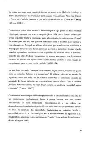 De referir um grupo mais recente de teorias tais como as de Madeleine Leininger -
Teoria da Diversidade e Universidade dos Cuidados Transculturais. As de Jean Watson
- Teoria do Cuidado Humano e que estão sistematizadas na Escola do Caring,
(Kérouac 1994:41).
Como vemos, pensar sobre a natureza da enfermagem é algo que se faz desde Florence
Nightingale, apesar de esta se ter preocupado, já em 1859, com o facto da enfermagem
apenas se parecer limitar a pouco mais que a administração de medicamentos. O papel
da enfermagem hoje não tem qualquer semelhança com o de então, neste sentido e
concretamente em Portugal nos últimos trinta anos que os enfermeiros manifestam a
preocupação por aquilo que fazem, começam a defmir-se conceitos e teorias, criando
modelos, apoiando-se em outras teorias originárias das ciências sociais e humanas.
Segundo nos refere Collière, "apresentam em comum uma perspectiva de cuidados
centrada na pessoa com sujeito activo desses mesmos cuidados e uma relação de
parceria entre quem presta e recebe cuidados". (1989:154).
Na base desta interacção "emergem duas correntes de pensamento presentes em quase
todos os modelos: holismo e o humanismo" O holismo refere-se ao estudo do
organismo como um todo, ou de sistemas completos, o humanismo encontra-se
associado de forma particular ao existencialismo, quando afirma "que a corrente
filosófica humanista assenta no valor do ser humano, na existência e qualidade dessa
existência". (Pearson 1986:37)
Consideramos a enfermagem como uma profissão que é, simultaneamente, uma arte, de
um conhecimento profundamente ligada à pessoa humana, aos seus valores
fundamentais, às suas necessidade, fundamentando-se, a sua ciência no
desenvolvimento de conhecimentos científicos e meios técnicos, que permitem a relação
de ajuda na satisfação das necessidades fundamentais do indivíduo, família e
comunidade de modo a criar condições para o restabelecimento do equilíbrio e da
independência através da prática quotidiana do "cuidar" como atributo do ser humano.
(Reis e Rodrigues 2002)
42
 