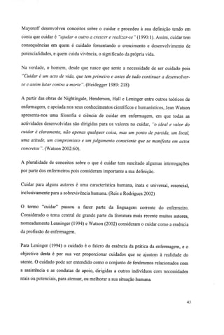 Mayeroff desenvolveu conceitos sobre o cuidar e procedeu à sua definição tendo em
conta que cuidar é "ajudar o outro a crescer e realizar-se" (1990:1). Assim, cuidar tem
consequências em quem é cuidado fomentando o crescimento e desenvolvimento de
potencialidades, e quem cuida vivência, o significado da própria vida.
Na verdade, o homem, desde que nasce que sente a necessidade de ser cuidado pois
"Cuidar é um acto de vida, que tem primeiro e antes de tudo continuar a desenvolver-
se e assim lutar contra a morte". (Heidegger 1989: 218)
A partir das obras de Nightingale, Henderson, Hall e Leninger entre outros teóricos de
enfermagem, e apoiada nos seus conhecimentos científicos e humanísticos, Jean Watson
apresenta-nos uma filosofia e ciência de cuidar em enfermagem, em que todas as
actividades desenvolvidas são dirigidas para os valores no cuidar, "o ideal e valor do
cuidar é claramente, não apenas qualquer coisa, mas um ponto de partida, um local,
uma atitude, um compromisso e um julgamento consciente que se manifesta em actos
concretos". (Watson 2002:60).
A pluralidade de conceitos sobre o que é cuidar tem suscitado algumas interrogações
por parte dos enfermeiros pois consideram importante a sua definição.
Cuidar para alguns autores é uma característica humana, inata e universal, essencial,
inclusivamente para a sobrevivência humana. (Reis e Rodrigues 2002)
O termo "cuidar" passou a fazer parte da linguagem corrente do enfermeiro.
Considerado o tema central de grande parte da literatura mais recente muitos autores,
nomeadamente Lenninger (1994) e Watson (2002) consideram o cuidar como a essência
da profissão de enfermagem.
Para Leninger (1994) o cuidado é o fulcro da essência da prática da enfermagem, e o
objectivo desta é por sua vez proporcionar cuidados que se ajustem à realidade do
utente. O cuidado pode ser entendido como o conjunto de fenómenos relacionados com
a assistência e as condutas de apoio, dirigidas a outros indivíduos com necessidades
reais ou potenciais, para atenuar, ou melhorar a sua situação humana.
43
 