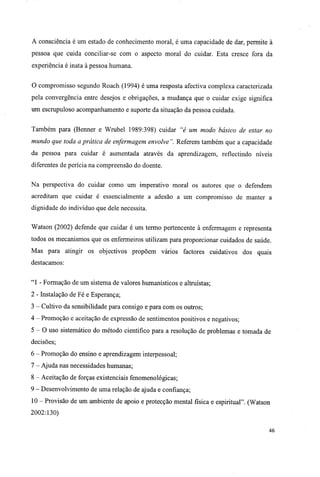 A consciência é um estado de conhecimento moral, é uma capacidade de dar, permite à
pessoa que cuida conciliar-se com o aspecto moral do cuidar. Esta cresce fora da
experiência é inata à pessoa humana.
O compromisso segundo Roach (1994) é uma resposta afectiva complexa caracterizada
pela convergência entre desejos e obrigações, a mudança que o cuidar exige significa
um escrupuloso acompanhamento e suporte da situação da pessoa cuidada.
Também para (Benner e Wrubel 1989:398) cuidar "é um modo básico de estar no
mundo que toda a prática de enfermagem envolve ". Referem também que a capacidade
da pessoa para cuidar é aumentada através da aprendizagem, reflectindo níveis
diferentes de perícia na compreensão do doente.
Na perspectiva do cuidar como um imperativo moral os autores que o defendem
acreditam que cuidar é essencialmente a adesão a um compromisso de manter a
dignidade do indivíduo que dele necessita.
Watson (2002) defende que cuidar é um termo pertencente à enfermagem e representa
todos os mecanismos que os enfermeiros utilizam para proporcionar cuidados de saúde.
Mas para atingir os objectivos propõem vários factores cuidativos dos quais
destacamos:
"1 - Formação de um sistema de valores humanísticos e altruístas;
2 - Instalação de Fé e Esperança;
3 - Cultivo da sensibilidade para consigo e para com os outros;
4 - Promoção e aceitação de expressão de sentimentos positivos e negativos;
5 - O uso sistemático do método cientifico para a resolução de problemas e tomada de
decisões;
6 - Promoção do ensino e aprendizagem interpessoal;
7 - Ajuda nas necessidades humanas;
8 - Aceitação de forças existenciais fenomenológicas;
9 - Desenvolvimento de uma relação de ajuda e confiança;
10 - Provisão de um ambiente de apoio e protecção mental física e espiritual". (Watson
2002:130)
46
 