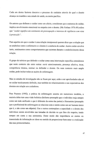 Cada um destes factores descreve o processo de cuidados através do qual o doente
alcança ou mantêm o seu estado de saúde, ou morte pacífica.
Os autores que definem o cuidar como um afecto, consideram que a natureza do cuidar,
implica envolvimento emocional ou empatia com o doente. (Mc Farlane 1976:49) refere
que "cuidar significa um sentimento de preocupação e interesse de vigilância com vista
à protecção ".
Para aqueles em que o cuidar é uma relação interpessoal querem dizer que a relação que
se estabelece entre o enfermeiro e o doente é a essência do cuidar. Assim cuidar envolve
tanto, sentimentos como comportamentos que ocorrem durante o estabelecimento dessa
relação.
O grupo de teóricos que defende o cuidar como uma intervenção específica entendemos
que neste contexto são entre outras: ouvir atenciosamente, presença afectiva, tocar,
competência técnica, ensinar ou defender o doente. Ou num contexto mais amplo
cuidar, pode incluir todas as acções de enfermagem.
Mas os estudos de investigação não se ficam por aqui, estão a ser aprofundados não só
no cuidar tecnicamente definido, mas também no relacionamento e nas expectativas dos
doentes em relação aos cuidadores.
Para Pearson (1992), a prática da enfermagem assenta em numerosos modelos, a
maioria deles tem uma visão holistica (holismo pressupõe que o individuo reaja sempre
como um todo unificado o que é diferente da soma das partes) e Humanista (pressupõe
que o profissional de enfermagem se relacione com o utente como um ser humano único
que é, e não como um objecto). Uns e outros contemplam a capacidade e o direito dos
indivíduos serem envolvidos nas tomadas de decisão no que lhes diz respeito, tendo
sempre em conta a sua autonomia. Deste modo dão importância ao ensino ou
transmissão de informação ao idoso no sentido de proporcionar bem-estar e a realização
das suas potencialidades.
47
 