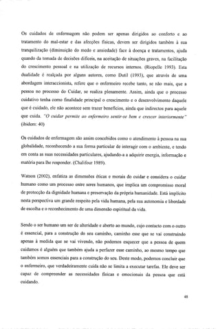 Os cuidados de enfermagem não podem ser apenas dirigidos ao conforto e ao
tratamento do mal-estar e das afecções físicas, devem ser dirigidos também à sua
tranquilização (diminuição do medo e ansiedade) face à doença e tratamentos, ajuda
quando da tomada de decisões difíceis, na aceitação de situações graves, na facilitação
do crescimento pessoal e na utilização de recursos internos. (Riopelle 1993). Esta
dualidade é realçada por alguns autores, como Dutil (1993), que através de uma
abordagem interaccionista, refere que o enfermeiro recebe tanto, se não mais, que a
pessoa no processo do Cuidar, se realiza plenamente. Assim, ainda que o processo
cuidativo tenha como finalidade principal o crescimento e o desenvolvimento daquele
que é cuidado, ele não acontece sem trazer benefícios, ainda que indirectos para aquele
que cuida. "O cuidar permite ao enfermeiro sentir-se bem e crescer interiormente "
(ibidem: 40)
Os cuidados de enfermagem são assim concebidos como o atendimento à pessoa na sua
globalidade, reconhecendo a sua forma particular de interagir com o ambiente, e tendo
em conta as suas necessidades particulares, ajudando-a a adquirir energia, informação e
matéria para lhe responder. (Chalifour 1989).
Watson (2002), enfatiza as dimensões éticas e morais do cuidar e considera o cuidar
humano como um processo entre seres humanos, que implica um compromisso moral
de protecção da dignidade humana e preservação da própria humanidade. Está implícito
nesta perspectiva um grande respeito pela vida humana, pela sua autonomia e liberdade
de escolha e o reconhecimento de uma dimensão espiritual da vida.
Sendo o ser humano um ser de alteridade e aberto ao mundo, cujo contacto com o outro
é essencial, para a construção do seu caminho, caminho esse que se vai construindo
apenas à medida que se vai vivendo, não podemos esquecer que a pessoa de quem
cuidamos é alguém que também ajuda a perfazer esse caminho, ao mesmo tempo que
também somos essenciais para a construção do seu. Deste modo, podemos concluir que
o enfermeiro, que verdadeiramente cuida não se limita a executar tarefas. Ele deve ser
capaz de compreender as necessidades físicas e emocionais da pessoa que está
cuidando.
48
 