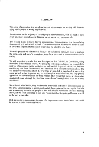 SUMMARY
The aging of population is a social and current phenomenon, but society still faces old
aging an old people in a very negative way.
Older means for the majority of the old people important losses, with the need of cares
every time more specialized. In this area, nurses have a very important role.
But to care means to know how to communicate. Communication is a human being
fundamental gift, so it worth to think if our communication with the old people is done
in a way that implements the quality of care that we intend to give them.
With this propose we elaborated a study, of an exploratory nature, in order to evaluate
the old people and nurse's perception, about how important is to communicate while
caring.
We did a qualitative study that was developed on Lar Calvário do Carvalhido, using
interviews as information source. We arrive the following conclusion: we evaluated the
motives of internment in the institution, as well as their degree of satisfaction, because
considering that these factors could be a limitation for a efficient communication. The
old people understanding about the way they are assisted is based on life supporting
cares, as well as in a important way on psychological supportive care, and they greatly
appreciate the communication on those periods. They reefer that nurses are those give
specialized cares although they feel that nurses haven't enough time to do so as they
would like.
Nurse found alike results, they reaffirm the importance and role of communication on
this area. Communicating is an integrant part of those cares and they recognise that it is
not always easy to assist old people as fast as it should be because time is a limiting
factor, for the ideal assistance in this age. Nurse identified the principal barrier as well
as the way to overtake.
Both perspectives demonstrate the need of a larger nurse team, so the better care could
be provide in order to reach effective.
4
 
