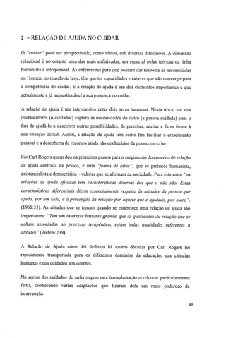 2 -RELAÇÃO DE AJUDA NO CUIDAR
O "cuidar" pode ser perspectivado, como vimos, sob diversas dimensões. A dimensão
relacional é no entanto uma das mais enfatizadas, em especial pelas teóricas da linha
humanista e interpessoal. As enfermeiras para que possam dar resposta às necessidades
do Homem no mundo de hoje, têm que ter capacidades e saberes que vão convergir para
a competência do cuidar. E a relação de ajuda é um dos elementos importantes e que
actualmente é já inquestionável a sua presença no cuidar.
A relação de ajuda é um intercâmbio entre dois seres humanos. Nesta troca, um dos
interlocutores (o cuidador) captará as necessidades do outro (a pessoa cuidada) com o
fim de ajudá-lo a descobrir outras possibilidades, de perceber, aceitar e fazer frente à
sua situação actual. Assim, a relação de ajuda tem como fim facilitar o crescimento
pessoal e a descoberta de recursos ainda não conhecidos da pessoa em crise
Foi Carl Rogers quem deu os primeiros passos para o surgimento do conceito de relação
de ajuda centrada na pessoa, é uma "forma de estar", que se pretende humanista,
existencialista e democrática - valores que se afirmam na sociedade. Para este autor "as
relações de ajuda eficazes têm características diversas das que o não são. Estas
características diferenciais dizem essencialmente respeito às atitudes da pessoa que
ajuda, por um lado, e à percepção da relação por aquele que é ajudado, por outro ".
(1961:53). As atitudes que se tomam quando se estabelece uma relação de ajuda são
importantes: "Tem um interesse bastante grande, que as qualidades da relação que se
acham associadas ao processo terapêutico, sejam todas qualidades referentes a
atitudes " (ibidem:239).
A Relação de Ajuda como foi definida há quatro décadas por Carl Rogers foi
rapidamente transportada para os diferentes domínios da educação, das ciências
humanas e dos cuidados aos doentes.
No sector dos cuidados de enfermagem esta transplantação revelou-se particularmente
fértil, conhecendo várias adaptações que fizeram dela um meio poderoso de
intervenção.
49
 