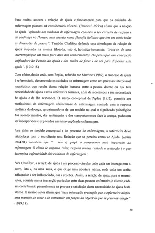Para muitos autores a relação de ajuda é fundamental para que os cuidados de
enfermagem possam ser considerados eficazes. (Phaneuf 1995:4) afirma que a relação
de ajuda "aplicada aos cuidados de enfermagem conserva o seu carácter de respeito e
de confiança no Homem, mas assenta numa fûosofia holistica que tem em conta todas
as dimensões da pessoa ". Também Chalifour defende uma abordagem da relação de
ajuda inspirada na mesma filosofia, isto é, holistica-humanista: "trata-se de uma
intervenção que vai muito para além dos conhecimentos. Ela pressupõe uma concepção
unificadora da Pessoa, da ajuda e dos modos de fazer e de ser para dispensar esta
ajuda". (1989:18)
Com efeito, desde cedo, com Peplau, referido por Merriner (1989), o processo de ajuda
é referenciado, descrevendo os cuidados de enfermagem como um processo interpessoal
terapêutico, que resulta duma relação humana entre a pessoa doente ou que tem
necessidade de ajuda e uma enfermeira formada, afim de reconhecer a sua necessidade
de ajuda e de lhe responder. O marco conceptual de Peplau (1952), permitiu aos
profissionais de enfermagem afastarem-se da enfermagem centrada para a resposta
biofísica da doença, aproximando-se de um modelo no qual o significado psicológico
dos acontecimentos, dos sentimentos e dos comportamentos face à doença, pudessem
ser incorporados e explorados nas intervenções de enfermagem.
Para além do modelo conceptual e do processo de enfermagem, a enfermeira deve
estabelecer com o seu cliente uma Relação que se perceba como de Ajuda. (Adam
1994:91) considera que "... isto é, quiçá, o componente mais importante da
enfermagem. O clima de empatia, calor, respeito mútuo, cuidado e aceitação é o que
determina a efectividade dos cuidados de enfermagem "
Para Chalifour, a relação de ajuda é um processo circular onde cada um interage com o
outro, isto é, há uma troca, o que exige uma abertura mútua, onde cada um aceita
influenciar e ser influenciado, dar e receber. Assim, a relação de ajuda, para o mesmo
autor, consiste numa interacção particular entre duas pessoas enfermeiro e cliente, cada
um contribuindo pessoalmente na procura e satisfação duma necessidade de ajuda deste
último. O mesmo autor afirma que "essa interacção pressupõe que a enfermeira adopta
uma maneira de estar e de comunicar em função do objectivo que se pretende atingir"
(1989:18).
50
 