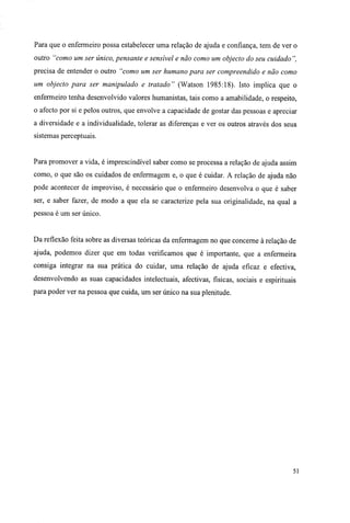 Para que o enfermeiro possa estabelecer uma relação de ajuda e confiança, tem de ver o
outro "como um ser único, pensante e sensível e não como um objecto do seu cuidado ",
precisa de entender o outro "como um ser humano para ser compreendido e não como
um objecto para ser manipulado e tratado" (Watson 1985:18). Isto implica que o
enfermeiro tenha desenvolvido valores humanistas, tais como a amabilidade, o respeito,
o afecto por si e pelos outros, que envolve a capacidade de gostar das pessoas e apreciar
a diversidade e a individualidade, tolerar as diferenças e ver os outros através dos seus
sistemas perceptuais.
Para promover a vida, é imprescindível saber como se processa a relação de ajuda assim
como, o que são os cuidados de enfermagem e, o que é cuidar. A relação de ajuda não
pode acontecer de improviso, é necessário que o enfermeiro desenvolva o que é saber
ser, e saber fazer, de modo a que ela se caracterize pela sua originalidade, na qual a
pessoa é um ser único.
Da reflexão feita sobre as diversas teóricas da enfermagem no que concerne à relação de
ajuda, podemos dizer que em todas verificamos que é importante, que a enfermeira
consiga integrar na sua prática do cuidar, uma relação de ajuda eficaz e efectiva,
desenvolvendo as suas capacidades intelectuais, afectivas, físicas, sociais e espirituais
para poder ver na pessoa que cuida, um ser único na sua plenitude.
51
 