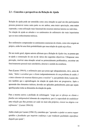 2.1 - Conceitos e perspectivas da Relação de Ajuda
Relação de ajuda pode ser entendida como uma situação na qual um dos participantes
procura promover numa outra parte ou em ambos, uma maior apreciação, uma maior
expressão, e uma utilização mais funcional dos recursos internos latentes no indivíduo.
Na relação de ajuda as atitudes e os sentimentos do enfermeiro são mais importantes
que os seus conhecimentos teóricos.
Se o enfermeiro compreender os sentimentos essenciais do cliente, como eles surgem ao
próprio, então há uma forte probabilidade que essa relação de ajuda seja eficaz.
De um modo geral, alguns autores afirmam que a Relação de Ajuda visa, na pessoa que
se ajuda a consecução de um ou de vários dos seguintes objectivos: Ultrapassar uma
provação, resolver uma situação actual ou potencialmente problemática, encontrar um
funcionamento pessoal mais satisfatório, detectar o sentido da existência.
Para (Lazure 1994:9), o enfermeiro para que possa agir adequadamente, deve, antes de
mais, "Saber e acreditar que o cliente independentemente do seu problema de saúde, é
o único detentor de recursos básicos para o resolver" e, que partindo deste, Lazure diz-
nos também que a aprendizagem da relação de ajuda deve ser progressiva. Após a
apreensão dos elementos teóricos, deverão ser aplicados gradualmente, para que sejam
aperfeiçoadas todas as dimensões da relação de ajuda.
Para a mesma autora a profissão de enfermagem "exige que se ofereça ao cliente e
família este indispensável elemento da competência, que é a capacidade de estabelecer
uma relação que lhes permita ser cada vez mais eles próprios, crescer na alegria e no
sofrimento". (Lazure 1994:10)
Aubin citado por Lazure (1994:15), considera que "aprender a ajudar os outros requer
aptidões e faculdades que inspirem confiança e que traduzam qualidades específicas
daquele que ajuda ".
52
 