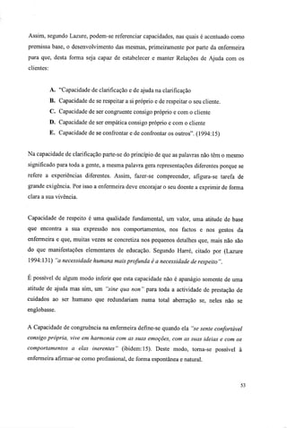 Assim, segundo Lazure, podem-se referenciar capacidades, nas quais é acentuado como
premissa base, o desenvolvimento das mesmas, primeiramente por parte da enfermeira
para que, desta forma seja capaz de estabelecer e manter Relações de Ajuda com os
clientes:
A. "Capacidade de clarificação e de ajuda na clarificação
B. Capacidade de se respeitar a si próprio e de respeitar o seu cliente.
C. Capacidade de ser congruente consigo próprio e com o cliente
D. Capacidade de ser empática consigo próprio e com o cliente
E. Capacidade de se confrontar e de confrontar os outros". (1994:15)
Na capacidade de clarificação parte-se do princípio de que as palavras não têm o mesmo
significado para toda a gente, a mesma palavra gera representações diferentes porque se
refere a experiências diferentes. Assim, fazer-se compreender, afigura-se tarefa de
grande exigência. Por isso a enfermeira deve encorajar o seu doente a exprimir de forma
clara a sua vivência.
Capacidade de respeito é uma qualidade fundamental, um valor, uma atitude de base
que encontra a sua expressão nos comportamentos, nos factos e nos gestos da
enfermeira e que, muitas vezes se concretiza nos pequenos detalhes que, mais não são
do que manifestações elementares de educação. Segundo Harré, citado por (Lazure
1994:131) "a necessidade humana mais profunda é a necessidade de respeito".
E possível de algum modo inferir que esta capacidade não é apanágio somente de uma
atitude de ajuda mas sim, um "sine qua non " para toda a actividade de prestação de
cuidados ao ser humano que redundariam numa total aberração se, neles não se
englobasse.
A Capacidade de congruência na enfermeira defme-se quando ela "se sente confortável
consigo própria, vive em harmonia com as suas emoções, com as suas ideias e com os
comportamentos a elas inerentes" (ibidem: 15). Deste modo, torna-se possível à
enfermeira afirmar-se como profissional, de forma espontânea e natural.
53
 