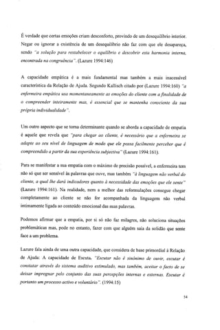 É verdade que certas emoções criam desconforto, provindo de um desequilíbrio interior.
Negar ou ignorar a existência de um desequilíbrio não faz com que ele desapareça,
sendo "a solução para restabelecer o equilíbrio e descobrir esta harmonia interna,
encontrada na congruência". (Lazure 1994:146)
A capacidade empática é a mais fundamental mas também a mais inacessível
característica da Relação de Ajuda. Segundo Kallisch citado por (Lazure 1994:160) "a
enfermeira empática usa momentaneamente as emoções do cliente com a finalidade de
o compreender inteiramente mas, é essencial que se mantenha consciente da sua
própria individualidade ".
Um outro aspecto que se torna determinante quando se aborda a capacidade de empatia
é aquele que revela que "para chegar ao cliente, é necessário que a enfermeira se
adapte ao seu nível de linguagem de modo que ele possa facilmente perceber que é
compreendido a partir da sua experiência subjectiva" (Lazure 1994:161).
Para se manifestar a sua empatia com o máximo de precisão possível, a enfermeira tem
não só que ser sensível às palavras que ouve, mas também "à linguagem não verbal do
cliente, a qual lhe dará indicadores quanto à necessidade das emoções que ele sente"
(Lazure 1994:161). Na realidade, nem a melhor das reformulações consegue chegar
completamente ao cliente se não for acompanhada da linguagem não verbal
intimamente ligada ao conteúdo emocional das suas palavras.
Podemos afirmar que a empatia, por si só não faz milagres, não soluciona situações
problemáticas mas, pode no entanto, fazer com que alguém saia da solidão que sente
face a um problema.
Lazure fala ainda de uma outra capacidade, que considera de base primordial à Relação
de Ajuda: A capacidade de Escuta. "Escutar não é sinónimo de ouvir, escutar é
constatar através do sistema auditivo estimulado, mas também, aceitar o facto de se
deixar impregnar pelo conjunto das suas percepções internas e externas. Escutar é
portanto um processo activo e voluntário". (1994:15)
54
 