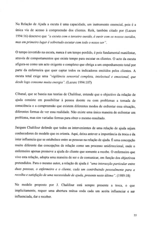 Na Relação de Ajuda a escuta é uma capacidade, um instrumento essencial, pois é a
única via de acesso à compreensão dos clientes. Reik, também citado por (Lazure
1994:16) descreve que "a escuta com o terceiro ouvido, é ouvir com os nossos ouvidos,
mas em primeiro lugar é sobretudo escutar com todo o nosso ser ".
O tempo investido na escuta, nunca é um tempo perdido, é pois fundamental manifestar,
através de comportamentos que existe tempo para escutar os clientes. O acto da escuta
afigura-se como um acto exigente e complexo que obriga a um empenhamento total por
parte da enfermeira que quer captar todos os indicadores emitidos pelos clientes. A
escuta total exige uma "vigilância sensorial completa, intelectual e emocional, que
desde logo consome muita energia". (Lazure 1994:107)
Cibanal, que se baseia nas teorias de Chalifour, entende que o objectivo da relação de
ajuda consiste em possibilitar à pessoa doente ou com problemas a tomada de
consciência e a compreensão que existem diferentes modos de enfrentar essa situação,
diferentes formas de ver essa realidade. Não existe uma única maneira de enfrentar um
problema, mas sim variadas formas para obter o mesmo resultado.
Jacques Chalifour defende que todos os intervenientes de uma relação de ajuda sejam
conhecedores do modelo que os orienta. Aqui, deixa antever a importância da troca e da
inter influencia que se estabelece entre as pessoas na relação de ajuda. É uma concepção
muito diferente das concepções de relação como um processo unidireccional, onde o
enfermeiro apenas promove a ajuda do cliente que somente a recebe. O enfermeiro que
vive esta relação, adopta uma maneira de ser e de comunicar, em função dos objectivos
pretendidos. Para o mesmo autor, a relação de ajuda é "uma interacção particular entre
duas pessoas, o enfermeiro e o cliente, cada um contribuindo pessoalmente para a
recolha e satisfação de uma necessidade de ajuda, presente neste último ". (1989:18)
No modelo proposto por J. Chalifour está sempre presente a troca, o que
implicitamente, requer uma abertura mútua onda cada um aceita influenciar e ser
influenciada, dar e receber.
55
 