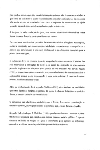 Este modelo compreende três características principais que são: A pessoa que ajuda é a
que serve de facilitador e quem ocasionalmente alimentará esta relação, os processos
relacionais servem de catalisador com vista a responder às necessidades de ajuda
presente, o meio físico e social no qual esta relação se desenrola.
A imagem de toda a relação de ajuda, este sistema aberto deve constituir-se tomar
forma, crescer e desenvolver-se para finalmente morrer.
Para este autor o enfermeiro, para além das suas características biológicas, psicológicas,
sociais e espirituais, tem conhecimentos, habilidades comportamento e competências e
atitudes que caracterizam o seu papel profissional e são elementos essenciais para a
prática da enfermagem.
O enfermeiro deve, em primeiro lugar, ter um profundo conhecimento de si mesmo, das
suas motivações e limitações de modo a ser capaz de, utilizando os seus recursos
pessoais, implicar-se na relação de ajuda quando no acto de cuidar. Pois para C. Rogers
(1983), a pessoa deve conhecer-se muito bem, ter conhecimento das suas necessidades e
sentimentos, porque a auto compreensão o torna mais autêntico. A maneira de actuar
revela a sua intima maneira de ser.
Além do conhecimento de si segundo Chalifour (1989), deve também ter habilidades
que estão ligadas às funções de contacto (o toque, o olhar, as distancias, as posições
físicas, o tempo e os meios de comunicação).
O enfermeiro nas relações que estabelece com o doente, deve ter em consideração: o
tempo do contacto, as posições físicas e as distancias que ocupam durante a relação.
Segundo Hall, citado por J. Chalifour (1993), quando o ser humano comunica existem
três tipos de distancia que classifica em: intima, pessoal, social e pública. O tipo de
distância utilizada na relação de ajuda é importante, pois permite ao enfermeiro
comunicar ao cliente a sua disponibilidade para estabelecer a relação.
56
 
