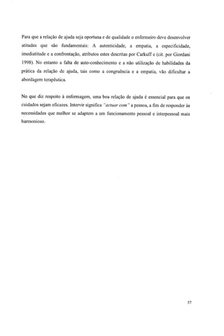 Para que a relação de ajuda seja oportuna e de qualidade o enfermeiro deve desenvolver
atitudes que são fundamentais: A autenticidade, a empatia, a especificidade,
imediatitude e a confrontação, atributos estes descritas por Carkuff e (cit. por Giordani
1998). No entanto a falta de auto-conhecimento e a não utilização de habilidades da
prática da relação de ajuda, tais como a congruência e a empatia, vão dificultar a
abordagem terapêutica.
No que diz respeito à enfermagem, uma boa relação de ajuda é essencial para que os
cuidados sejam eficazes. Intervir significa "actuar com " a pessoa, a fim de responder às
necessidades que melhor se adaptem a um funcionamento pessoal e interpessoal mais
harmonioso.
57
 