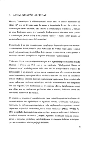 3 - A COMUNICAÇÃO NO CUIDAR
O termo "comunicação" é utilizado desde há muitos anos. Foi contudo nos meados do
século XX que as diversas áreas lhe deram a importância devida. As práticas de
comunicação sempre existiram, uma vez que o homem sempre comunicou. O homem
ao longo dos tempos sempre teve o engenho de ultrapassar as barreiras e tornar comum
a comunicação (Breton 1994). Estas práticas segundo o mesmo autor, podem ser
consideradas contemporâneas da Humanidade.
Comunicação é um dos processos mais complexos e importantes presentes no nosso
comportamento. Estão presentes umas variedades de eventos psicológicos e sociais
envolvendo uma interacção simbólica. Estes eventos ocorrem dentro e entre pessoas e
em contextos vários (interpessoais, de grupo, de massas e organizacionais).
Vários têm sido os estudos sobre comunicação, mas o grande impulsionador foi Claude
Shannon e Weaver em 1948 com a sua publicação "Mathematical Theory of
Communication ", sendo largamente aceite como uma das principais fontes no estudo da
comunicação. E um exemplo claro da escola processual, que vê a comunicação como
uma transmissão de mensagens (citado por Fiske 1999:19). Este autor em simultâneo
com os estudos de Shannon, Lasswell propõem uma versão verbal deste modelo tendo
estado na base dos estudos de comunicação mediática. Outros modelos mais complexos
têm sido propostos. Uns, dando realce aos processos de selecção da informação, outros
aos efeitos que os destinatários produziam sobre o emissor, intervindo assim um
mecanismo de feedback das notícias.
Os estudos que se desenvolvem actualmente visam essencialmente o esclarecimento de
um outro sistema auto regulado que é o organismo humano. "Neste caso o sub sistema
informático é o sistema nervoso central que colhe a informação do organismo e para o
organismo, e difunde-a contribuindo para o estado emocional". (Abreu 1999:13). No
SNC as unidades funcionais (neurónios) recebem as cargas quânticas da informação
através de elementos de conexão (Sinapses). Quando a informação chega às sinapses
geram-se potenciais excitatórios ou inibitórios que provocam ou inibem o seu disparo
para a transmissão da informação (digital binária).
58
 